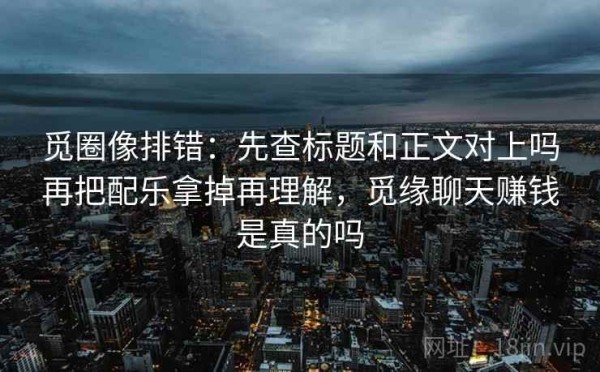 觅圈像排错：先查标题和正文对上吗再把配乐拿掉再理解，觅缘聊天赚钱是真的吗