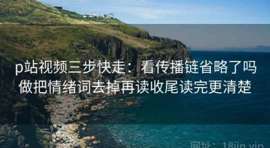 p站视频三步快走：看传播链省略了吗做把情绪词去掉再读收尾读完更清楚