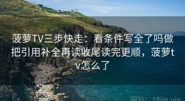 菠萝TV三步快走：看条件写全了吗做把引用补全再读收尾读完更顺，菠萝tv怎么了