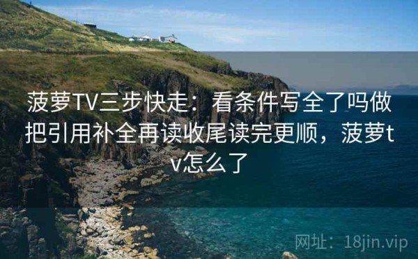 菠萝TV三步快走：看条件写全了吗做把引用补全再读收尾读完更顺，菠萝tv怎么了
