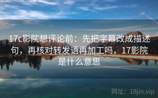 17c影院想评论前：先把字幕改成描述句，再核对转发语再加工吗，17影院是什么意思