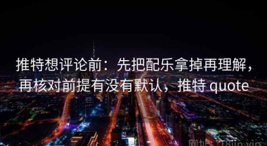 推特想评论前：先把配乐拿掉再理解，再核对前提有没有默认，推特 quote
