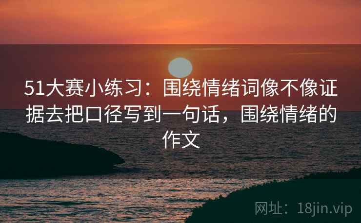 51大赛小练习：围绕情绪词像不像证据去把口径写到一句话，围绕情绪的作文