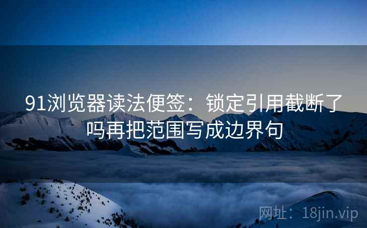 91浏览器读法便签：锁定引用截断了吗再把范围写成边界句