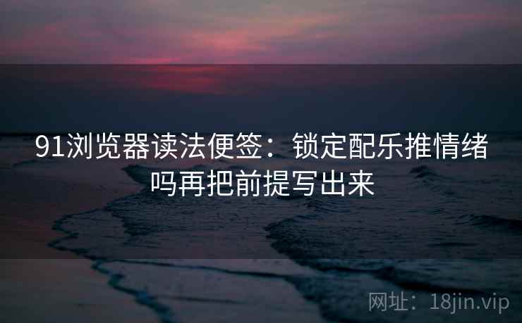 91浏览器读法便签：锁定配乐推情绪吗再把前提写出来