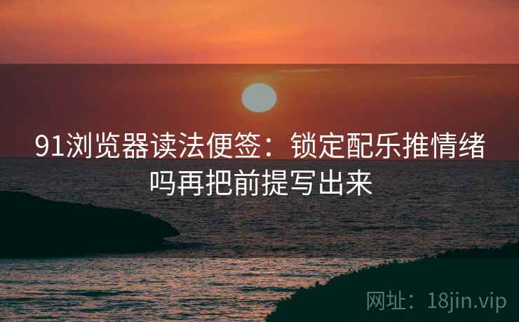91浏览器读法便签：锁定配乐推情绪吗再把前提写出来