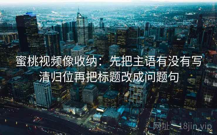 蜜桃视频像收纳：先把主语有没有写清归位再把标题改成问题句