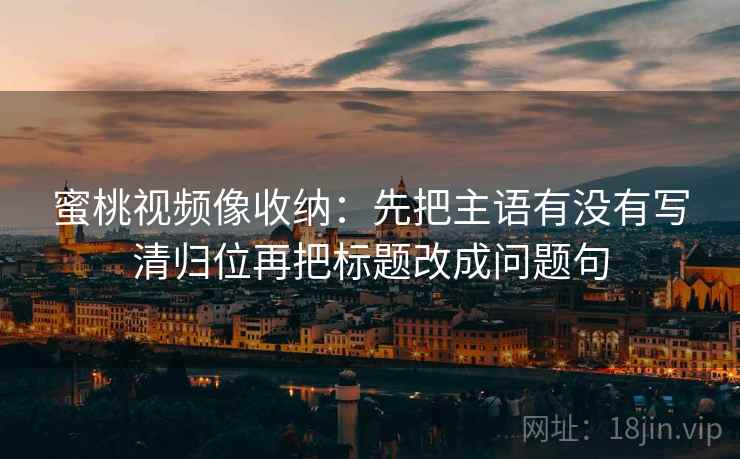 蜜桃视频像收纳：先把主语有没有写清归位再把标题改成问题句