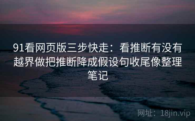 91看网页版三步快走：看推断有没有越界做把推断降成假设句收尾像整理笔记