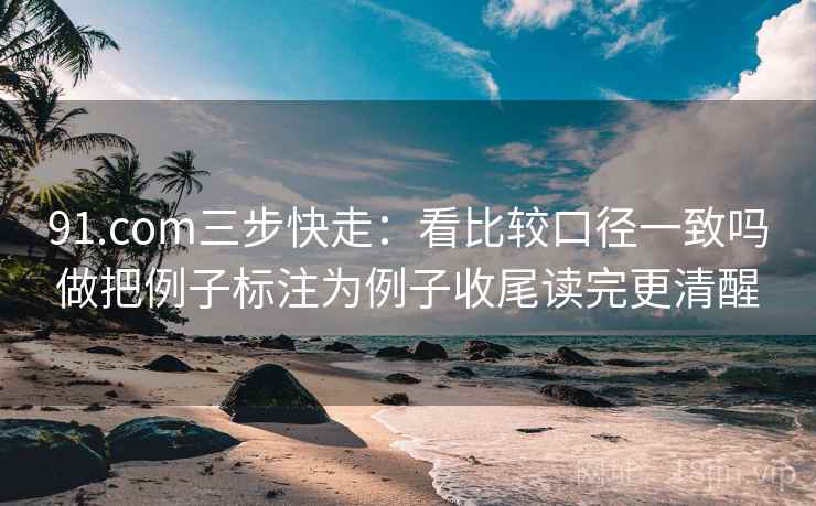 91.com三步快走：看比较口径一致吗做把例子标注为例子收尾读完更清醒