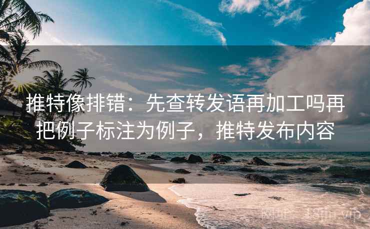 推特像排错：先查转发语再加工吗再把例子标注为例子，推特发布内容