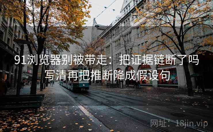 91浏览器别被带走：把证据链断了吗写清再把推断降成假设句