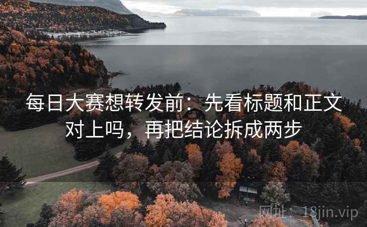每日大赛想转发前：先看标题和正文对上吗，再把结论拆成两步