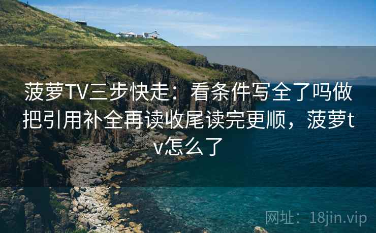 菠萝TV三步快走：看条件写全了吗做把引用补全再读收尾读完更顺，菠萝tv怎么了