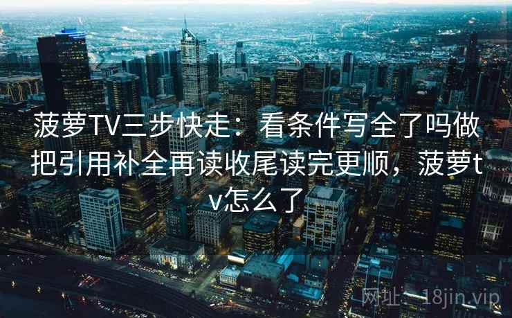 菠萝TV三步快走：看条件写全了吗做把引用补全再读收尾读完更顺，菠萝tv怎么了