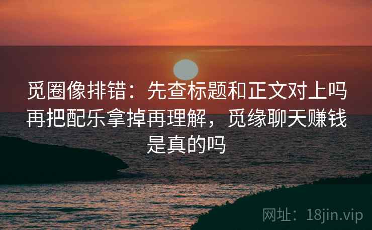 觅圈像排错：先查标题和正文对上吗再把配乐拿掉再理解，觅缘聊天赚钱是真的吗