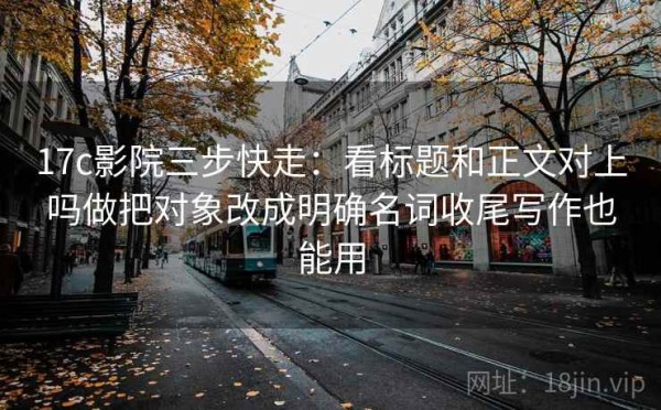 17c影院三步快走：看标题和正文对上吗做把对象改成明确名词收尾写作也能用