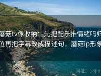 蘑菇tv像收纳：先把配乐推情绪吗归位再把字幕改成描述句，蘑菇ip形象