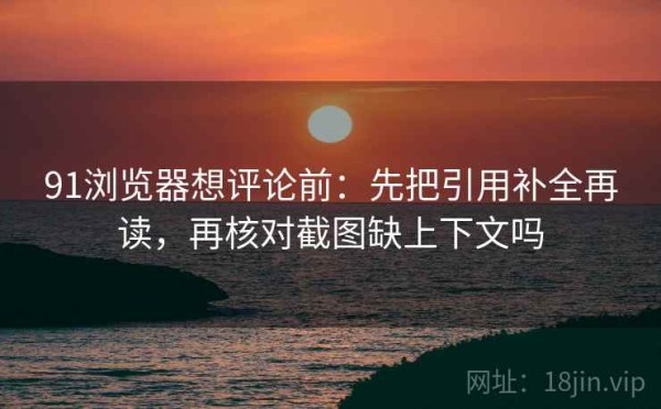 91浏览器想评论前：先把引用补全再读，再核对截图缺上下文吗