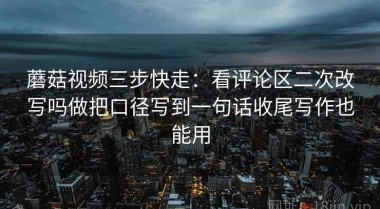 蘑菇视频三步快走：看评论区二次改写吗做把口径写到一句话收尾写作也能用