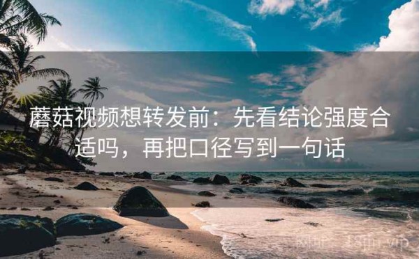蘑菇视频想转发前：先看结论强度合适吗，再把口径写到一句话