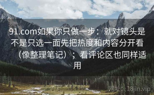 91.com如果你只做一步：就对镜头是不是只选一面先把热度和内容分开看（像整理笔记）；看评论区也同样适用