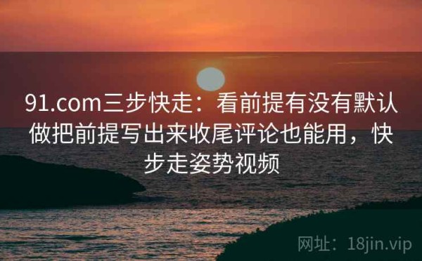 91.com三步快走：看前提有没有默认做把前提写出来收尾评论也能用，快步走姿势视频