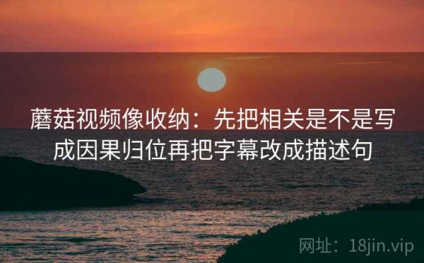 蘑菇视频像收纳：先把相关是不是写成因果归位再把字幕改成描述句