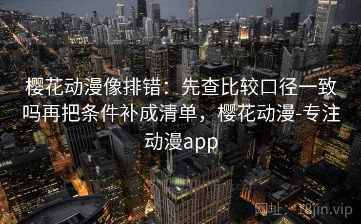 樱花动漫像排错：先查比较口径一致吗再把条件补成清单，樱花动漫-专注动漫app