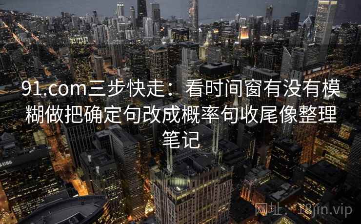 91.com三步快走：看时间窗有没有模糊做把确定句改成概率句收尾像整理笔记
