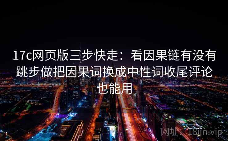 17c网页版三步快走：看因果链有没有跳步做把因果词换成中性词收尾评论也能用
