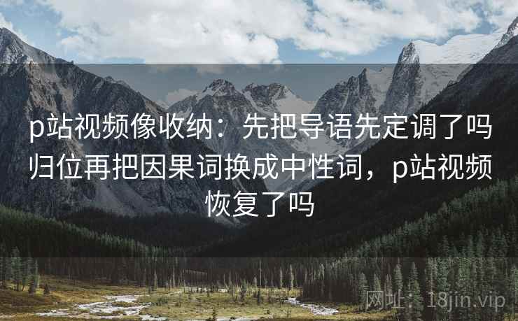 p站视频像收纳：先把导语先定调了吗归位再把因果词换成中性词，p站视频恢复了吗