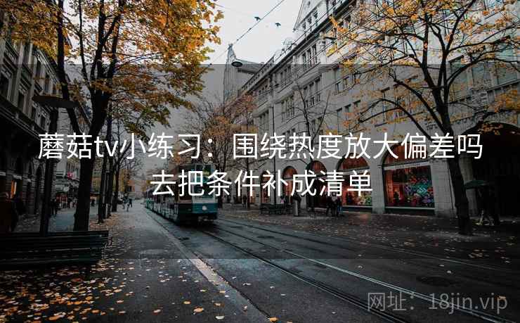 蘑菇tv小练习：围绕热度放大偏差吗去把条件补成清单