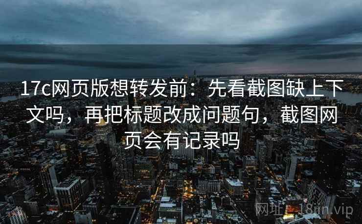 17c网页版想转发前：先看截图缺上下文吗，再把标题改成问题句，截图网页会有记录吗