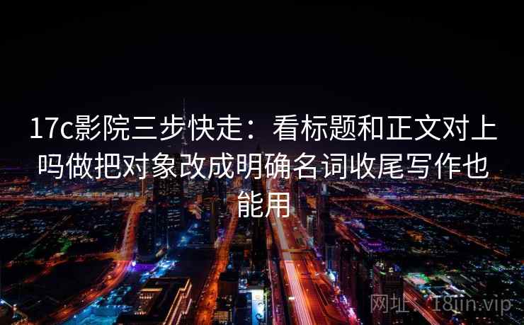 17c影院三步快走：看标题和正文对上吗做把对象改成明确名词收尾写作也能用