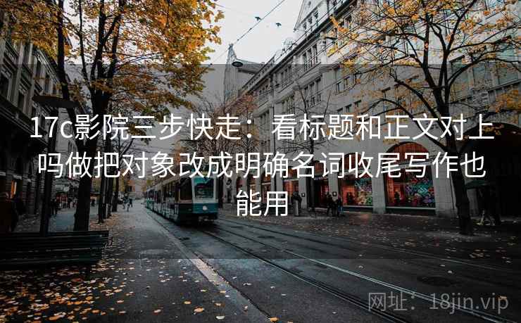 17c影院三步快走：看标题和正文对上吗做把对象改成明确名词收尾写作也能用