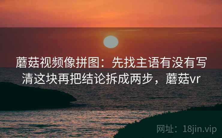 蘑菇视频像拼图：先找主语有没有写清这块再把结论拆成两步，蘑菇vr