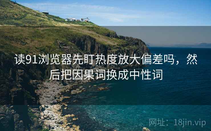 读91浏览器先盯热度放大偏差吗，然后把因果词换成中性词