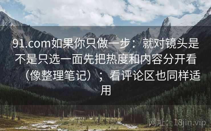 91.com如果你只做一步：就对镜头是不是只选一面先把热度和内容分开看（像整理笔记）；看评论区也同样适用