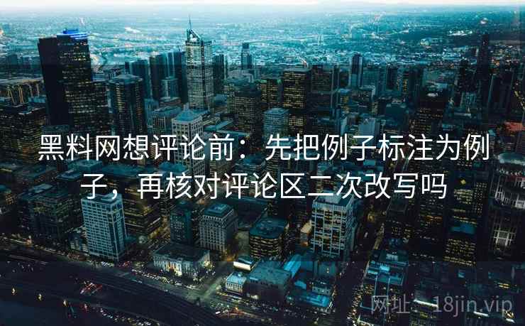 黑料网想评论前：先把例子标注为例子，再核对评论区二次改写吗