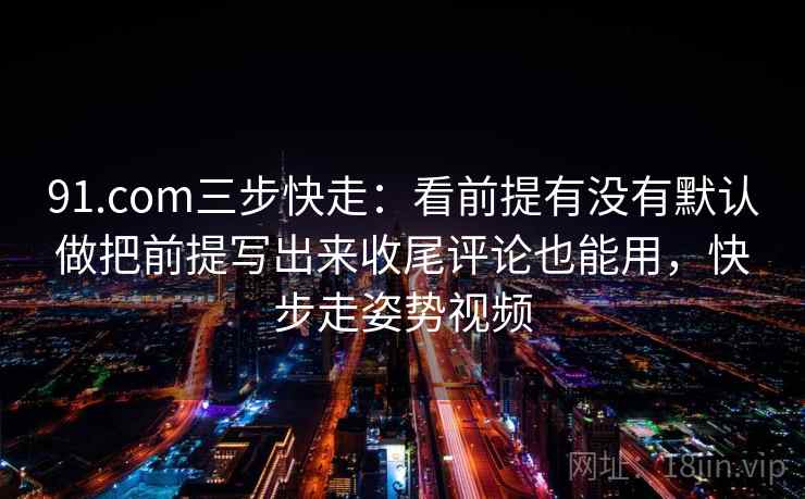 91.com三步快走：看前提有没有默认做把前提写出来收尾评论也能用，快步走姿势视频
