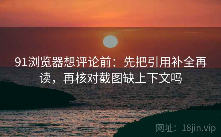 91浏览器想评论前：先把引用补全再读，再核对截图缺上下文吗